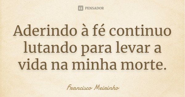 Aderindo à fé continuo lutando para levar a vida na minha morte.... Frase de Francisco Meirinho.