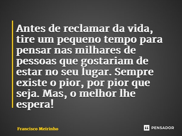 ⁠Antes de reclamar da vida, tire um pequeno tempo para pensar nas milhares de pessoas que gostariam de estar no seu lugar. Sempre existe o pior, por pior que se... Frase de Francisco Meirinho.