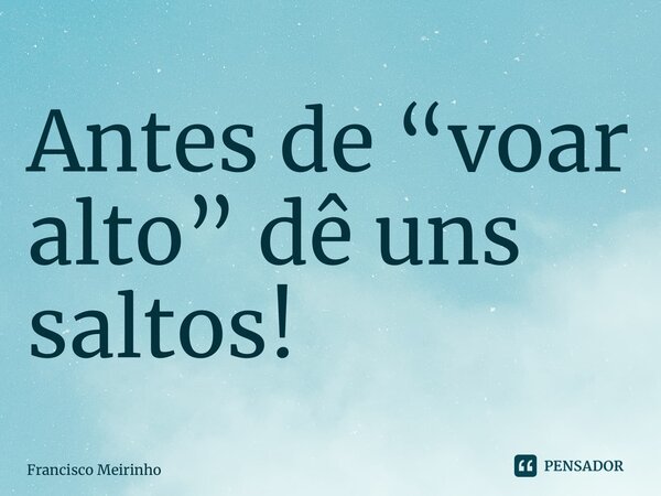 ⁠Antes de “voar alto” dê uns saltos!... Frase de Francisco Meirinho.