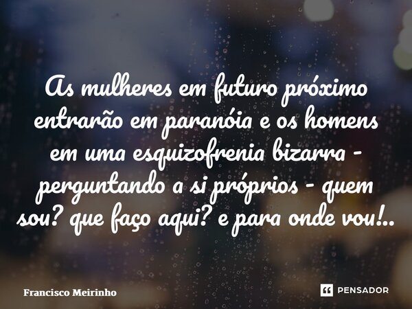 ⁠As mulheres em futuro próximo entrarão em paranóia e os homens em uma esquizofrenia bizarra - perguntando a si próprios - quem sou? que faço aqui? e para onde ... Frase de Francisco Meirinho.