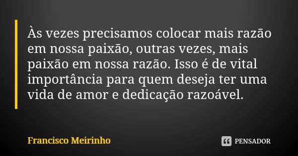 Às vezes precisamos colocar mais razão em nossa paixão, outras vezes, mais paixão em nossa razão. Isso é de vital importância para quem deseja ter uma vida de a... Frase de Francisco Meirinho.