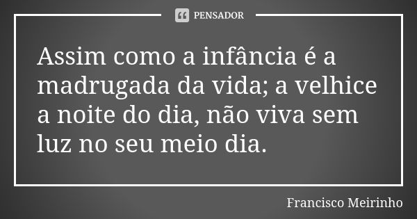 Assim como a infância é a madrugada da vida; a velhice a noite do dia, não viva sem luz no seu meio dia.... Frase de Francisco Meirinho.