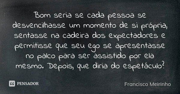 Bom seria se cada pessoa se desvencilhasse um momento de si própria, sentasse na cadeira dos expectadores e permitisse que seu ego se apresentasse no palco para... Frase de Francisco Meirinho.