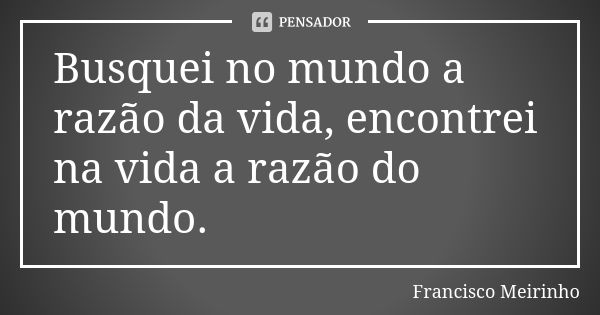 Busquei no mundo a razão da vida, encontrei na vida a razão do mundo.... Frase de Francisco Meirinho.