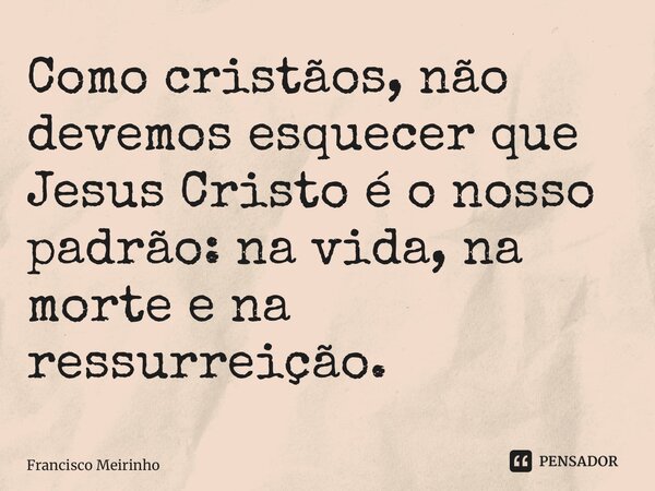 ⁠Como cristãos, não devemos esquecer que Jesus Cristo é o nosso padrão: na vida, na morte e na ressurreição.... Frase de Francisco Meirinho.