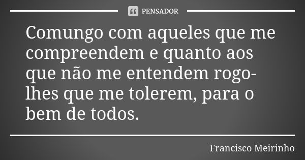 Comungo com aqueles que me compreendem e quanto aos que não me entendem rogo-lhes que me tolerem, para o bem de todos.... Frase de Francisco Meirinho.