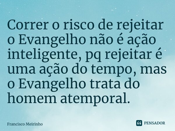 Correr o risco de rejeitar o Evangelho não é ação inteligente, pq rejeitar é uma ação do tempo, mas o Evangelho trata do homem atemporal.... Frase de Francisco Meirinho.