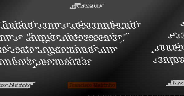 Cuidado com o desconhecido e com o "amigo interesseiro", poderás estar angariando um companheiro pernóstico.... Frase de Francisco Meirinho.