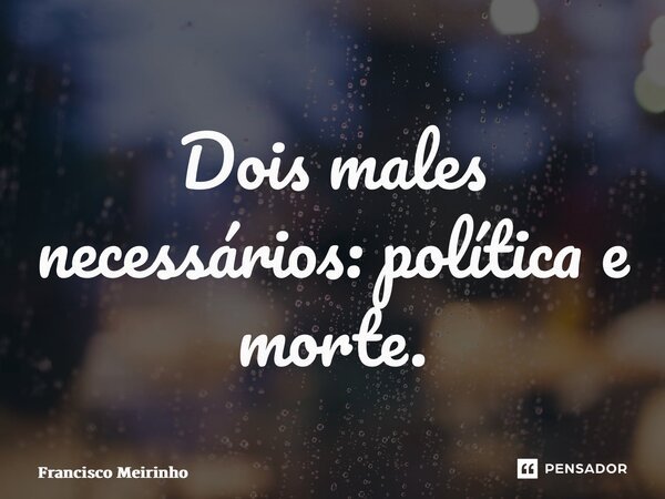 ⁠Dois males necessários: política e morte.... Frase de Francisco Meirinho.
