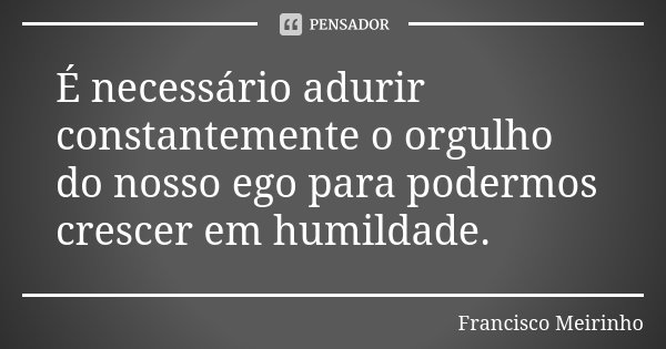 É necessário adurir constantemente o orgulho do nosso ego para podermos crescer em humildade.... Frase de Francisco Meirinho.