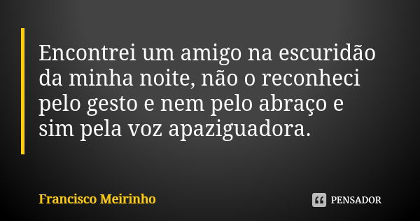 Encontrei um amigo na escuridão da minha noite, não o reconheci pelo gesto e nem pelo abraço e sim pela voz apaziguadora.... Frase de Francisco Meirinho.