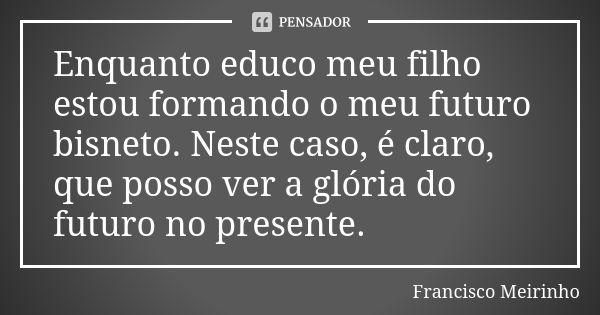 Enquanto educo meu filho estou formando o meu futuro bisneto. Neste caso, é claro, que posso ver a glória do futuro no presente.... Frase de Francisco Meirinho.