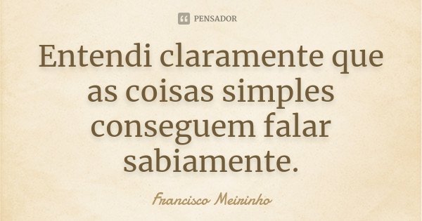 Entendi claramente que as coisas simples conseguem falar sabiamente.... Frase de Francisco Meirinho.