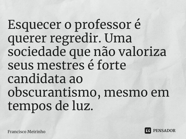 ⁠Esquecer o professor é querer regredir. Uma sociedade que não valoriza seus mestres é forte candidata ao obscurantismo, mesmo em tempos de luz.... Frase de Francisco Meirinho.