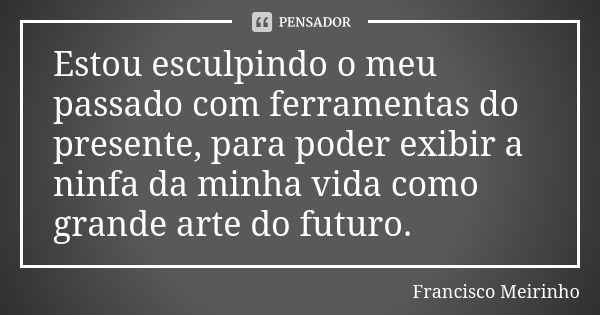 Estou esculpindo o meu passado com ferramentas do presente, para poder exibir a ninfa da minha vida como grande arte do futuro.... Frase de Francisco Meirinho.