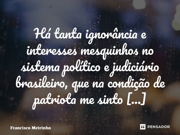 ⁠Há tanta ignorância e interesses mesquinhos no sistema político e judiciário brasileiro, que na condição de patriota me sinto envergonhado.... Frase de Francisco Meirinho.