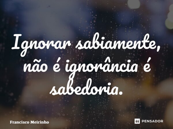 ⁠Ignorar sabiamente, não é ignorância é sabedoria.... Frase de Francisco Meirinho.
