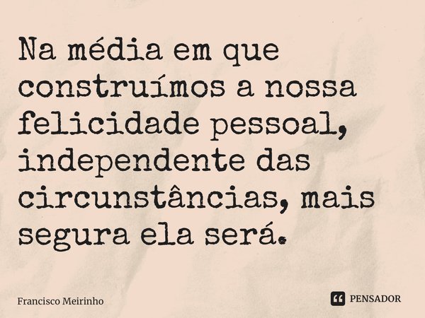 ⁠Na média em que construímos a nossa felicidade pessoal, independente das circunstâncias, mais segura ela será.... Frase de Francisco Meirinho.