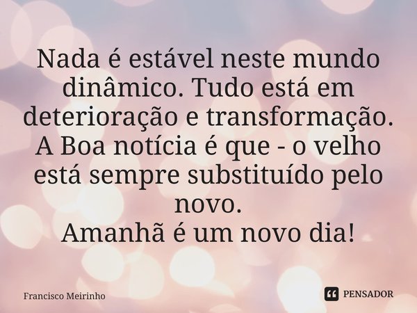 ⁠Nada é estável neste mundo dinâmico. Tudo está em deterioração e transformação. A Boa notícia é que - o velho está sempre substituído pelo novo. Amanhã é um no... Frase de Francisco Meirinho.