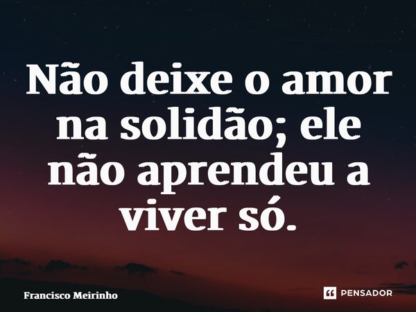 ⁠Não deixe o amor na solidão; ele não aprendeu a viver só.... Frase de Francisco Meirinho.