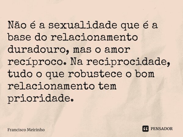 ⁠Não é a sexualidade que é a base do relacionamento duradouro, mas o amor recíproco. Na reciprocidade, tudo o que robustece o bom relacionamento tem prioridade.... Frase de Francisco Meirinho.