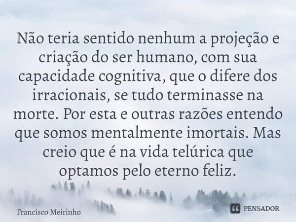 ⁠Não teria sentido nenhum a projeção e criação do ser humano, com sua capacidade cognitiva, que o difere dos irracionais, se tudo terminasse na morte. Por esta ... Frase de Francisco Meirinho.