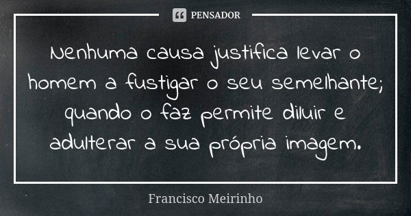 Nenhuma causa justifica levar o homem a fustigar o seu semelhante; quando o faz permite diluir e adulterar a sua própria imagem.... Frase de Francisco Meirinho.