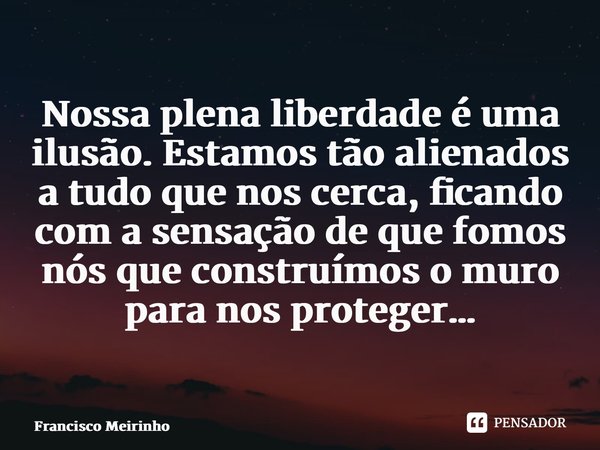 ⁠Nossa plena liberdade é uma ilusão. Estamos tão alienados a tudo que nos cerca, ficando com a sensação de que fomos nós que construímos o muro para nos protege... Frase de Francisco Meirinho.