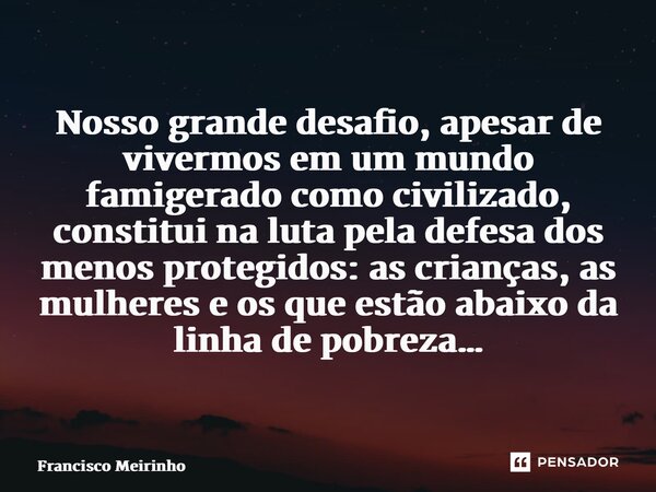 ⁠Nosso grande desafio, apesar de vivermos em um mundo famigerado como civilizado, constitui na luta pela defesa dos menos protegidos: as crianças, as mulheres e... Frase de Francisco Meirinho.