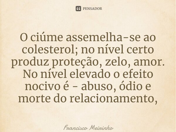 ⁠O ciúme assemelha-se ao colesterol; no nível certo produz proteção, zelo, amor. No nível elevado o efeito nocivo é - abuso, ódio e morte do relacionamento,... Frase de Francisco Meirinho.