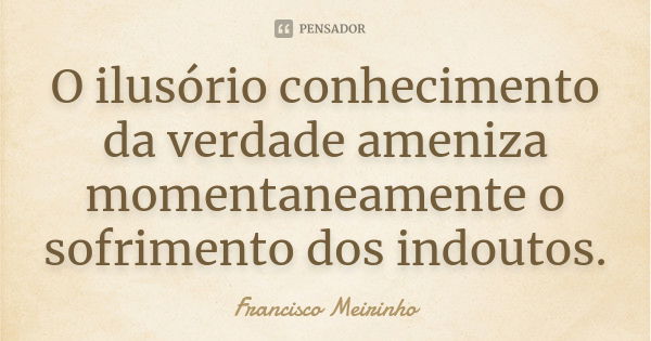 O ilusório conhecimento da verdade ameniza momentaneamente o sofrimento dos indoutos.... Frase de Francisco Meirinho.