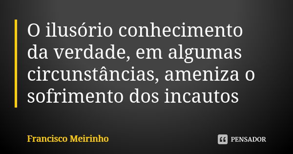 O ilusório conhecimento da verdade, em algumas circunstâncias, ameniza o sofrimento dos incautos... Frase de Francisco Meirinho.