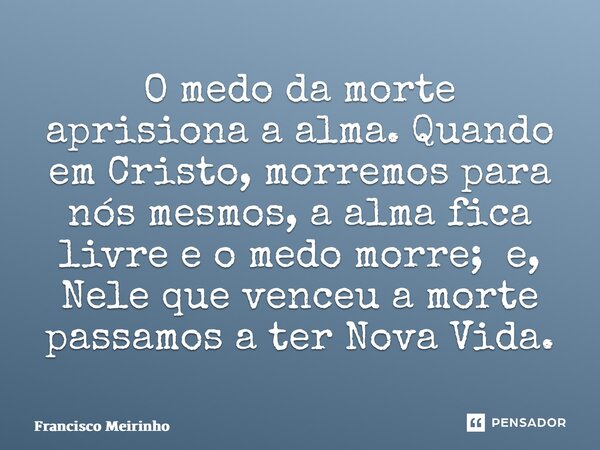 ⁠O medo da morte aprisiona a alma. Quando em Cristo, morremos para nós mesmos, a alma fica livre e o medo morre; e, Nele que venceu a morte passamos a ter Nova ... Frase de Francisco Meirinho.