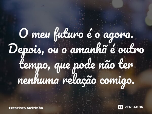 ⁠O meu futuro é o agora. Depois, ou o amanhã é outro tempo, que pode não ter nenhuma relação comigo.... Frase de Francisco Meirinho.