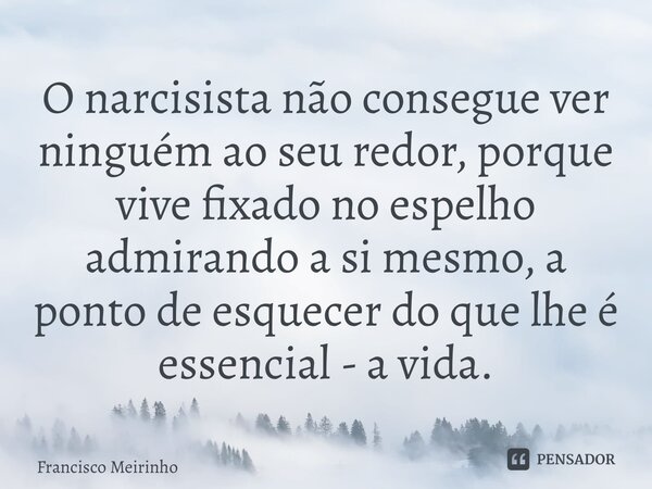 ⁠O narcisista não consegue ver ninguém ao seu redor, porque vive fixado no espelho admirando a si mesmo, a ponto de esquecer do que lhe é essencial - a vida.... Frase de Francisco Meirinho.