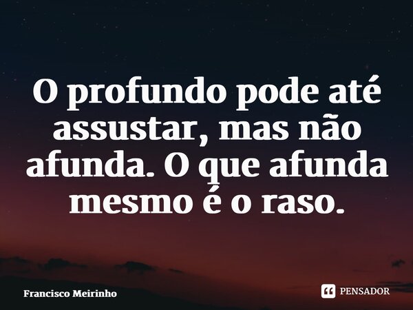 ⁠O profundo pode até assustar, mas não afunda. O que afunda mesmo é o raso.... Frase de Francisco Meirinho.