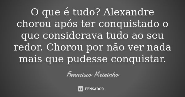 O que é tudo? Alexandre chorou após ter conquistado o que considerava tudo ao seu redor. Chorou por não ver nada mais que pudesse conquistar.... Frase de Francisco Meirinho.