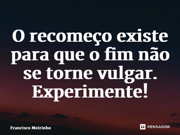 ⁠O recomeço existe para que o fim não se torne vulgar. Experimente!... Frase de Francisco Meirinho.