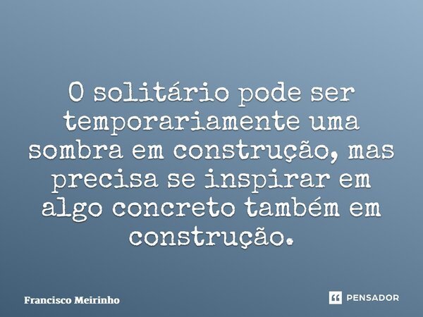 ⁠O solitário pode ser temporariamente uma sombra em construção, mas precisa se inspirar em algo concreto também em construção.... Frase de Francisco Meirinho.