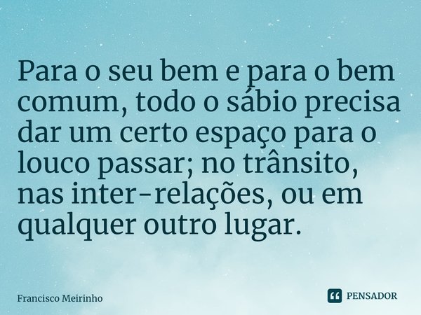 ⁠Para o seu bem e para o bem comum, todo o sábio precisa dar um certo espaço para o louco passar; no trânsito, nas inter-relações, ou em qualquer outro lugar.... Frase de Francisco Meirinho.
