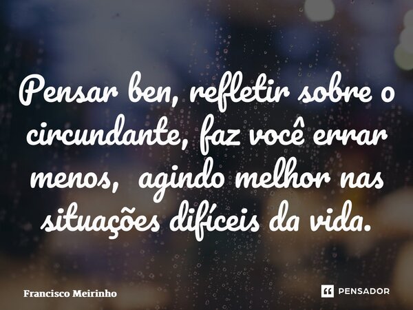 ⁠Pensar ben, refletir sobre o circundante, faz você errar menos, agindo melhor nas situações difíceis da vida.... Frase de Francisco Meirinho.