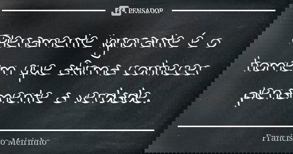Plenamente ignorante é o homem que afirma conhecer plenamente a verdade.... Frase de Francisco Meirinho.