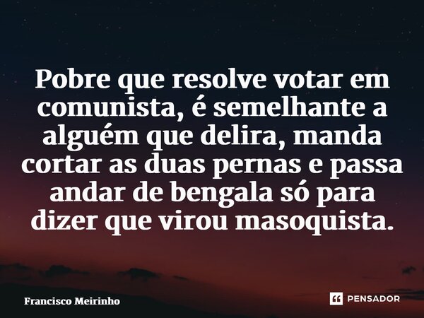 ⁠Pobre que resolve votar em comunista, é semelhante a alguém que delira, manda cortar as duas pernas e passa andar de bengala só para dizer que virou masoquista... Frase de Francisco Meirinho.