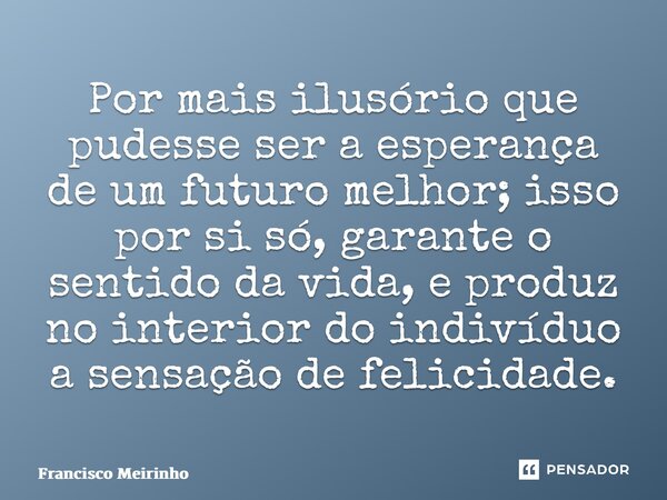⁠Por mais ilusório que pudesse ser a esperança de um futuro melhor; isso por si só, garante o sentido da vida, e produz no interior do indivíduo a sensação de f... Frase de Francisco Meirinho.
