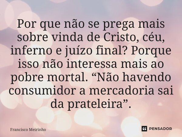⁠Por que não se prega mais sobre vinda de Cristo, céu, inferno e juízo final? Porque isso não interessa mais ao pobre mortal. “Não havendo consumidor a mercador... Frase de Francisco Meirinho.