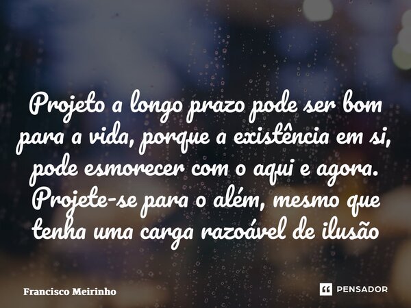 ⁠Projeto a longo prazo pode ser bom para a vida, porque a existência em si, pode esmorecer com o aqui e agora. Projete-se para o além, mesmo que tenha uma carga... Frase de Francisco Meirinho.