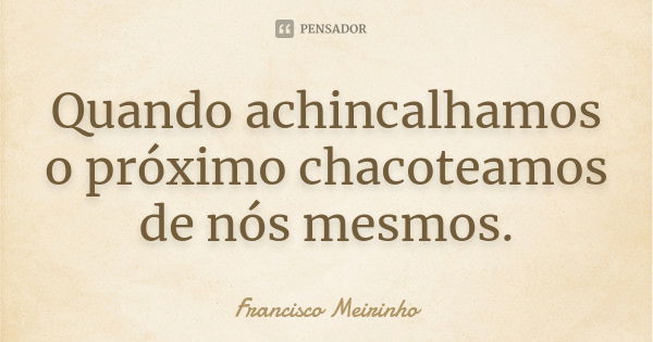 Quando achincalhamos o próximo chacoteamos de nós mesmos.... Frase de Francisco Meirinho.