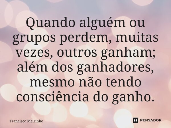 ⁠Quando alguém ou grupos perdem, muitas vezes, outros ganham; além dos ganhadores, mesmo não tendo consciência do ganho.... Frase de Francisco Meirinho.