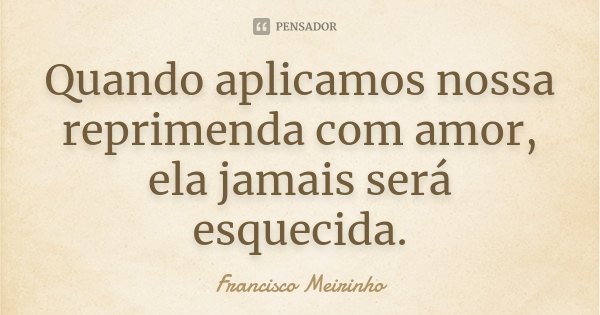 Quando aplicamos nossa reprimenda com amor, ela jamais será esquecida.... Frase de Francisco Meirinho.