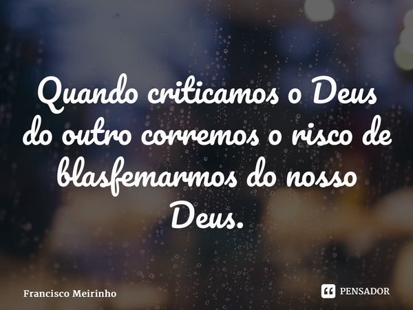 ⁠Quando criticamos o Deus do outro corremos o risco de blasfemarmos do nosso Deus.... Frase de Francisco Meirinho.